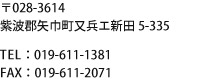 〒028-3614 紫波郡矢巾町又兵エ新田5-335　TEL：019-611-1381／FAX：019-611-2071